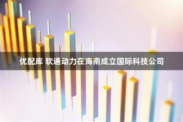 优配库 软通动力在海南成立国际科技公司