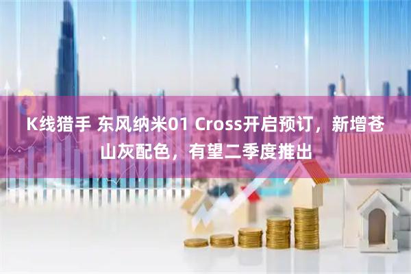 K线猎手 东风纳米01 Cross开启预订，新增苍山灰配色，有望二季度推出