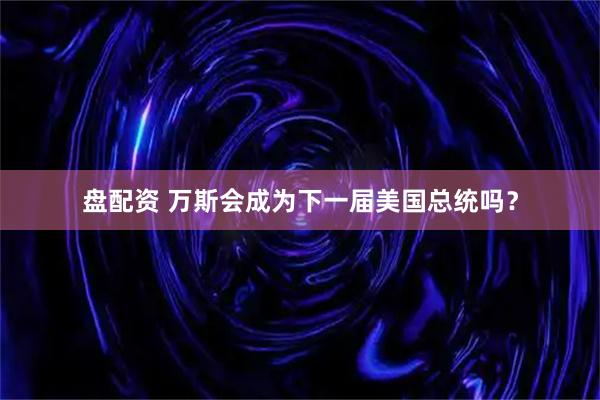 盘配资 万斯会成为下一届美国总统吗？