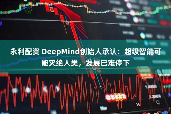 永利配资 DeepMind创始人承认：超级智能可能灭绝人类，发展已难停下
