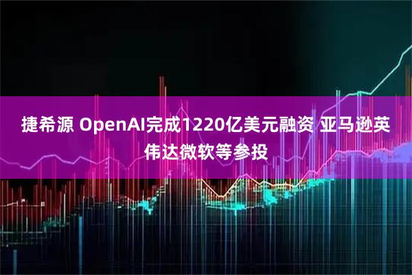 捷希源 OpenAI完成1220亿美元融资 亚马逊英伟达微软等参投