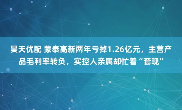 昊天优配 蒙泰高新两年亏掉1.26亿元，主营产品毛利率转负，实控人亲属却忙着“套现”