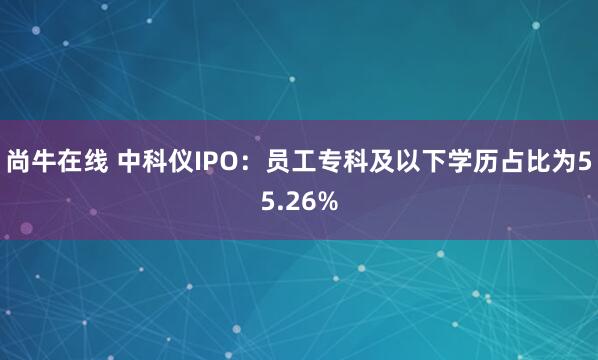 尚牛在线 中科仪IPO：员工专科及以下学历占比为55.26%