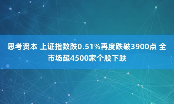 思考资本 上证指数跌0.51%再度跌破3900点 全市场超4500家个股下跌