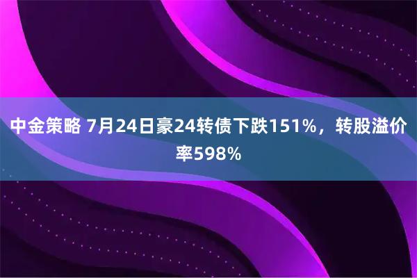 中金策略 7月24日豪24转债下跌151%，转股溢价率598%
