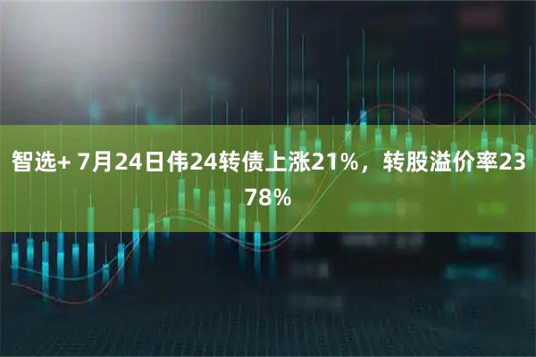 智选+ 7月24日伟24转债上涨21%，转股溢价率2378%