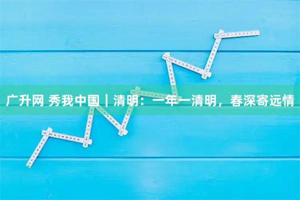 广升网 秀我中国｜清明：一年一清明，春深寄远情