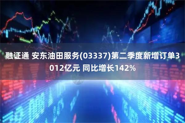 融证通 安东油田服务(03337)第二季度新增订单3012亿元 同比增长142%