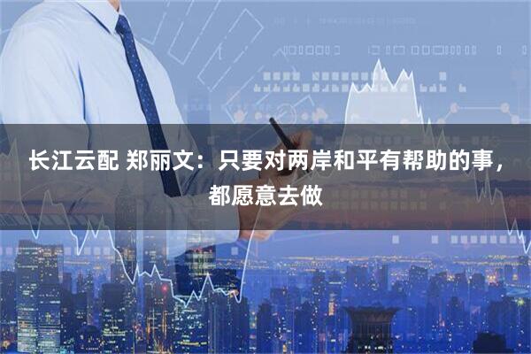 长江云配 郑丽文：只要对两岸和平有帮助的事，都愿意去做