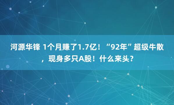 河源华锋 1个月赚了1.7亿！“92年”超级牛散，现身多只A股！什么来头？