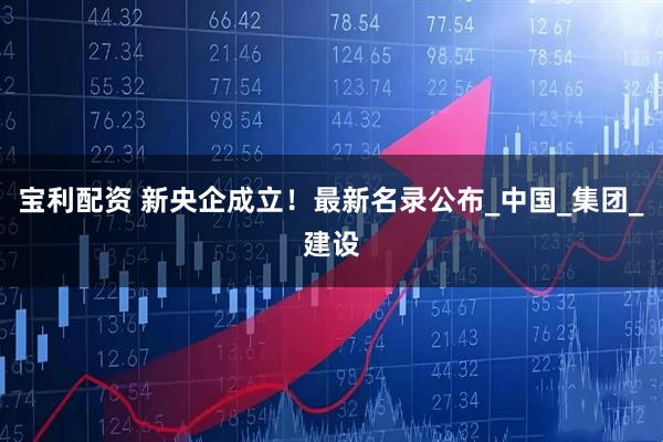 宝利配资 新央企成立!最新名录公布_中国_集团_建设